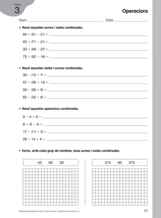 FITxA 
3 
Nom Data 
• Resol aquestes sumes i restes combinades. 
64 1 (51 2 21) 5 
63 1 (71 2 31) 5 
33 1 (56 2 27) 5 
75 1 (92 2 18) 5 
• Resol aquestes restes i sumes combinades. 
30 2 (15 1 7) 5 
57 2 (38 1 14) 5 
50 2 (26 1 9) 5 
62 2 (32 1 8) 5 
• Resol aquestes operacions combinades. 
9 2 4 1 5 5 
8 1 (5 2 4) 5 
17 2 (11 1 3) 5 
26 2 14 1 4 5 
• Escriu, amb cada grup de nombres, dues sumes i restes combinades. 
Operacions 
43 60 29 214 63 375 
Material fotocopiable © 2012 Grup Promotor / Santillana Educación, S. L. 57 
 