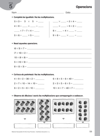 FITXA 
5 
Nom Data 
• Completa les igualtats i fes les multiplicacions. 
5 3 3 5 3 3 5 5 
4 3 9 5 3 5 
3 7 5 7 3 4 5 
5 3 6 5 3 5 5 
Operacions 
3 5 3 3 4 5 
3 5 5 3 2 5 
8 3 5 4 3 5 
9 3 6 5 3 5 
• Resol aquestes operacions. 
(6 3 5) 3 7 5 
(7 3 10) 3 2 5 
10 3 (9 3 8) 5 
5 3 (10 3 9) 5 
8 3 (5 3 3) 5 
• Col·loca els parèntesis i fes les multiplicacions. 
4 3 9 3 2 5 36 3 2 5 
2 3 7 3 10 5 14 3 10 5 
6 3 2 3 5 5 6 3 10 5 
6 3 8 3 5 5 6 3 40 5 
2 3 3 3 5 5 6 3 5 5 
10 3 4 3 7 5 40 3 7 5 
• Observa els dibuixos i escriu les multiplicacions que corresponguin a cadascun. 
Material fotocopiable © 2012 Grup Promotor / Santillana Educación, S. L. 59 
 