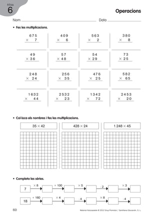 FITXA 
Nom Data 
1 6 3 2 
3 4 4 
2 5 3 2 
3 2 3 
1 3 4 2 
3 7 2 
2 4 5 3 
3 2 0 
35 3 42 428 3 24 1.248 3 45 
3 8 1 100 3 5 : 2 
c 
c c 
1 160 3 4 : 4 3 8 
c 
c 
c 
3 8 0 
3 8 
7 3 
3 2 5 
5 8 2 
3 6 5 
c 
c 
• Fes les multiplicacions. 
6 7 5 
3 7 
4 9 
3 3 6 
2 4 8 
3 2 4 
4 0 9 
3 6 
5 7 
3 4 8 
2 5 6 
3 3 5 
5 6 3 
3 2 
5 4 
3 2 9 
4 7 6 
3 2 5 
• Col·loca els nombres i fes les multiplicacions. 
• Completa les sèries. 
7 
18 
3 3 
: 4 
c c 
60 Material fotocopiable © 2012 Grup Promotor / Santillana Educación, S. L. 
6 
Operacions 
 