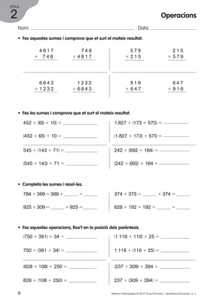 FITXA 
Nom Data 
• Fes aquestes sumes i comprova que et surt el mateix resultat. 
1 4 8 1 7 
1 7 4 8 
7 4 8 
1 4 8 1 7 
1 5 7 9 
1 2 1 5 
1 9 1 6 
1 6 4 7 
1 6 8 4 3 
1 1 2 3 2 
1 1 2 3 2 
1 6 8 4 3 
• Fes les sumes i comprova que et surt el mateix resultat. 
452 1 (65 1 10) 5 
(452 1 65) 1 10 5 
545 1 (143 1 71) 5 
(545 1 143) 1 71 5 
• Completa les sumes i resol-les. 
784 1 369 5 369 1 5 
925 1 309 5 1 925 5 
1.827 1 (173 1 570) 5 
(1.827 1 173) 1 570 5 
242 1 (692 1 184) 5 
(242 1 692) 1 184 5 
1 2 1 5 
1 5 7 9 
1 6 4 7 
1 9 1 6 
374 1 375 5 1 374 5 
628 1 192 5 192 1 5 
• Fes aquestes operacions; fixa’t en la posició dels parèntesis. 
(750 1 361) 1 34 5 
750 1 (361 1 34) 5 
(828 1 108) 1 250 5 
828 1 (108 1 250) 5 
(1.116 1 110) 1 25 5 
1.116 1 (110 1 25) 5 
(237 1 309) 1 394 5 
237 1 (309 1 394) 5 
8 Material fotocopiable © 2012 Grup Promotor / Santillana Educación, S. L. 
2 
Operacions 
 
