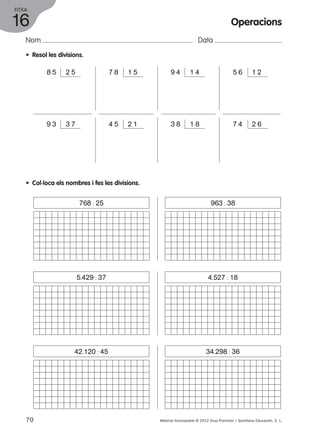 FITXA 
16 
Nom Data 
• Resol les divisions. 
Operacions 
8 5 2 5 7 8 1 5 9 4 1 4 5 6 1 2 
9 3 3 7 4 5 2 1 3 8 1 8 7 4 2 6 
• Col·loca els nombres i fes les divisions. 
768 : 25 963 : 38 
5.429 : 37 4.527 : 18 
42.120 : 45 34.298 : 36 
70 Material fotocopiable © 2012 Grup Promotor / Santillana Educación, S. L. 
 