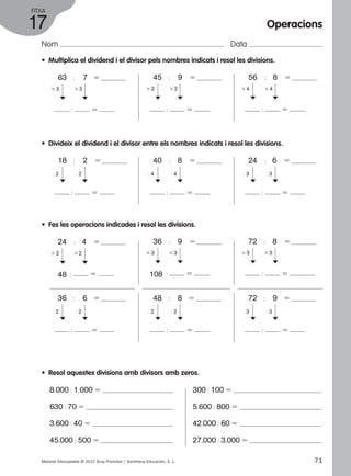 FITXA 
17 
Nom Data 
Operacions 
• Multiplica el dividend i el divisor pels nombres indicats i resol les divisions. 
63 : 7 5 
3 3 3 3 
c 
: 5 
c 
45 : 9 5 
3 2 3 2 
c 
: 5 
c 
56 : 8 5 
3 4 3 4 
c 
: 5 
c 
• Divideix el dividend i el divisor entre els nombres indicats i resol les divisions. 
18 : 2 5 
: 2 : 2 
c 
: 5 
c 
40 : 8 5 
: 4 : 4 
c 
: 5 
c 
• Fes les operacions indicades i resol les divisions. 
24 : 4 5 
3 2 3 2 
c 
c 
48 : 5 
36 : 9 5 
3 3 3 3 
c 
c 
108 : 5 
36 : 6 5 
: 2 : 2 
c 
: 5 
c 
48 : 8 5 
: 2 : 2 c 
c 
: 5 
• Resol aquestes divisions amb divisors amb zeros. 
8.000 : 1.000 5 
630 : 70 5 
3.600 : 40 5 
45.000 : 500 5 
: 3 : 3 
3 3 3 3 
: 3 : 3 
300 : 100 5 
5.600 : 800 5 
42.000 : 60 5 
27.000 : 3.000 5 
24 : 6 5 
c 
: 5 
c 
72 : 8 5 
c 
: 5 
c 
72 : 9 5 
c 
: 5 
c 
Material fotocopiable © 2012 Grup Promotor / Santillana Educación, S. L. 71 
 