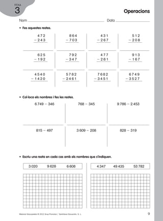 FITXA 
3 
Nom Data 
• Fes aquestes restes. 
2 4 7 2 
2 2 4 3 
2 6 2 5 
2 1 9 2 
2 4 5 4 0 
2 1 4 2 0 
2 8 6 4 
2 7 0 3 
2 7 9 2 
2 3 4 7 
2 5 7 8 2 
2 2 4 6 1 
• Col·loca els nombres i fes les restes. 
2 4 3 1 
2 2 6 7 
2 4 7 7 
2 2 8 1 
2 7 6 8 2 
2 3 4 5 1 
Operacions 
6.749 2 346 768 2 345 9.786 2 2.453 
815 2 497 3.609 2 208 828 2 319 
• Escriu una resta en cada cas amb els nombres que s’indiquen. 
2 5 1 2 
2 2 0 8 
2 9 1 3 
2 1 6 7 
2 6 7 4 9 
2 3 5 2 7 
3.020 9.628 6.608 4.347 49.435 53.782 
Material fotocopiable © 2012 Grup Promotor / Santillana Educación, S. L. 9 
 