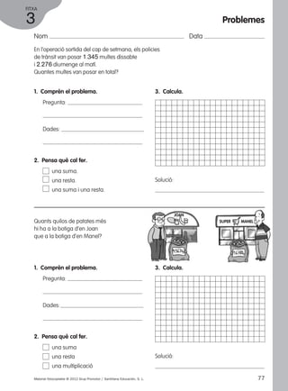 FITXA 
3 
Nom Data 
En l’operació sortida del cap de setmana, els policies 
de trànsit van posar 1.345 multes dissabte 
i 2.276 diumenge al matí. 
Quantes multes van posar en total? 
1. Comprèn el problema. 
Pregunta: 
Dades: 
3. Calcula. 
Solució: 
2. Pensa què cal fer. 
una suma. 
una resta. 
una suma i una resta. 
Quants quilos de patates més 
hi ha a la botiga d’en Joan 
que a la botiga d’en Manel? 
1. Comprèn el problema. 
Pregunta: 
Dades: 
JOAN 
3. Calcula. 
Solució: 
2. Pensa què cal fer. 
una suma 
una resta 
una multiplicació 
Problemes 
SUPER MANEL 
Material fotocopiable © 2012 Grup Promotor / Santillana Educación, S. L. 77 
 