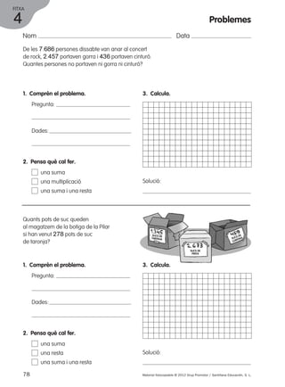 FITXA 
Nom Data 
De les 7.686 persones dissabte van anar al concert 
de rock, 2.457 portaven gorra i 436 portaven cinturó. 
Quantes persones no portaven ni gorra ni cinturó? 
1. Comprèn el problema. 
Pregunta: 
Dades: 
3. Calcula. 
Solució: 
2. Pensa què cal fer. 
una suma 
una multiplicació 
una suma i una resta 
Quants pots de suc queden 
al magatzem de la botiga de la Pilar 
si han venut 278 pots de suc 
de taronja? 
1. Comprèn el problema. 
Pregunta: 
Dades: 
3. Calcula. 
Solució: 
2. Pensa què cal fer. 
una suma 
una resta 
una suma i una resta 
78 Material fotocopiable © 2012 Grup Promotor / Santillana Educación, S. L. 
4 
Problemes 
SUCS DE 
TARONJA 
SUCS DE 
PINYA 
SUCS DE 
LLIMONA 
 