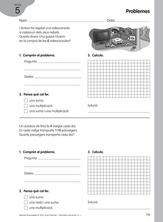 FITXA 
5 
Nom Data 
L’Antoni ha regalat una videoconsola 
a cadascun dels seus nebots. 
Quants diners s’ha gastat l’Antoni 
en la compra de les 6 videoconsoles? 
1. Comprèn el problema. 
Pregunta: 
Dades: 
2. Pensa què cal fer. 
una suma 
una multiplicació 
una suma i una multiplicació 
Un autobús de línia fa 4 viatges cada dia. 
En cada viatge transporta 119 passatgers. 
Quants passatgers transporta cada dia? 
1. Comprèn el problema. 
Pregunta: 
Dades: 
3. Calcula. 
Solució: 
3. Calcula. 
Solució: 
2. Pensa què cal fer. 
una suma 
una resta i una suma 
una multiplicació 
Problemes 
Material fotocopiable © 2012 Grup Promotor / Santillana Educación, S. L. 79 
 