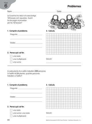FITXA 
Nom Data 
La Susanna ha rebut a la seva botiga 
12 bosses com aquestes. Quant 
ha de pagar al proveïdor 
per les 12 bosses? 
1. Comprèn el problema. 
Pregunta: 
Dades: 
2. Pensa què cal fer. 
una resta 
una multiplicació 
una suma 
A cada planta d’un edifici treballen 289 persones. 
Si l’edifici té 24 plantes, quantes persones 
treballen a l’edifici? 
1. Comprèn el problema. 
Pregunta: 
Dades: 
3. Calcula. 
Solució: 
3. Calcula. 
Solució: 
2. Pensa què cal fer. 
una resta 
una suma i una resta 
una multiplicació 
80 Material fotocopiable © 2012 Grup Promotor / Santillana Educación, S. L. 
6 
Problemes 
 