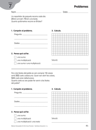 FITXA 
7 
Nom Data 
Un repartidor de paquets recorre cada dia 
25 km al matí i 75 km a la tarda. 
Quants quilòmetres recorre en 9 dies? 
1. Comprèn el problema. 
Pregunta: 
Dades: 
3. Calcula. 
Solució: 
2. Pensa què cal fer. 
una suma 
una multiplicació 
una suma i una multiplicació 
Per a les festes del poble es van comprar 12 caixes 
amb 352 coets cadascuna. Quan van obrir les caixes, 
524 coets eren defectuosos. 
Quants coets es van poder fer servir a les festes 
del poble? 
1. Comprèn el problema. 
Pregunta: 
Dades: 
3. Calcula. 
Solució: 
2. Pensa què cal fer. 
una suma 
una multiplicació 
una multiplicació i una resta 
Problemes 
Material fotocopiable © 2012 Grup Promotor / Santillana Educación, S. L. 81 
 