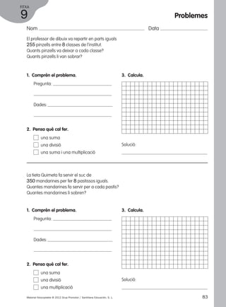 FITXA 
9 
Nom Data 
El professor de dibuix va repartir en parts iguals 
255 pinzells entre 8 classes de l’institut. 
Quants pinzells va deixar a cada classe? 
Quants pinzells li van sobrar? 
1. Comprèn el problema. 
Pregunta: 
Dades: 
3. Calcula. 
Solució: 
2. Pensa què cal fer. 
una suma 
una divisió 
una suma i una multiplicació 
La tieta Quimeta fa servir el suc de 
350 mandarines per fer 8 pastissos iguals. 
Quantes mandarines fa servir per a cada pastís? 
Quantes mandarines li sobren? 
1. Comprèn el problema. 
Pregunta: 
Dades: 
3. Calcula. 
Solució: 
2. Pensa què cal fer. 
una suma 
una divisió 
una multiplicació 
Problemes 
Material fotocopiable © 2012 Grup Promotor / Santillana Educación, S. L. 83 
 