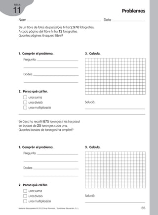 FITXA 
11 
Nom Data 
En un llibre de fotos de paisatges hi ha 2.976 fotografies. 
A cada pàgina del llibre hi ha 12 fotografies. 
Quantes pàgines té aquest llibre? 
1. Comprèn el problema. 
Pregunta: 
Dades: 
3. Calcula. 
Solució: 
2. Pensa què cal fer. 
una suma 
una divisió 
una multiplicació 
En Cesc ha recollit 875 taronges i les ha posat 
en bosses de 25 taronges cada una. 
Quantes bosses de taronges ha omplert? 
1. Comprèn el problema. 
Pregunta: 
Dades: 
3. Calcula. 
Solució: 
2. Pensa què cal fer. 
una suma 
una divisió 
una multiplicació 
Problemes 
Material fotocopiable © 2012 Grup Promotor / Santillana Educación, S. L. 85 
 