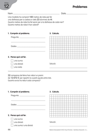 FITXA 
12 
Nom Data 
Una modista ha comprat 169 metres de roba per fer 
una disfressa per a cadascun dels 23 alumnes de 4t. 
Quants metres de roba ha fet servir per a la disfressa de cada nen? 
Quants metres de roba li han sobrat? 
1. Comprèn el problema. 
Pregunta: 
Dades: 
3. Calcula. 
Solució: 
2. Pensa què cal fer. 
una suma 
una divisió 
una resta 
32 companys de feina han rebut un premi 
de 12.672 € per repartir-lo a parts iguals entre tots. 
Quants euros ha rebut cada company? 
1. Comprèn el problema. 
Pregunta: 
Dades: 
3. Calcula. 
Solució: 
2. Pensa què cal fer. 
una suma 
una divisió 
una suma i una divisió 
Problemes 
86 Material fotocopiable © 2012 Grup Promotor / Santillana Educación, S. L. 
 