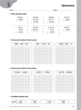 FITXA 
5 
Nom Data 
• Resol aquestes restes. 
2 7 0 5 0 
2 8 9 9 
1 4 2 9 5 
1 3 1 0 2 
1 1 8 7 9 
5 3 2 4 
2 3 4 2 1 
1 7 3 2 1 
1 9 7 0 
1 4 0 3 
• Col·loca els nombres i fes les sumes. 
Operacions 
2 6 2 2 7 
2 5 8 2 
1 2 9 5 6 
1 3 9 7 1 
1 1 2 3 9 
2 1 5 3 
5 1 5 
1 1 0 9 
2 6 3 2 3 
2 3 4 6 
7.960 1 367 1 28 495 1 1.672 1 54 5.598 1 627 1 3 
• Col·loca els nombres i fes les restes. 
77.549 2 14.504 40.917 2 17.963 33.740 2 29.962 
• Completa aquesta sèrie. 
8.216 Suma 
Resta 
987 749 
Suma 
1.510 
Resta 
892 
Material fotocopiable © 2012 Grup Promotor / Santillana Educación, S. L. 11 
 