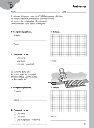 FITXA 
19 
Nom Data 
El professor de Llengua ha comprat 730 llibres per a la biblioteca 
de l’escola. Ha donat 250 llibres als alumnes i la resta 
els ha repartit a parts iguals en 6 prestatgeries. 
Quants llibres ha posat a cada prestatgeria? 
1. Comprèn el problema. 
Pregunta: 
Dades: 
3. Calcula. 
Solució: 
2. Pensa què cal fer. 
una suma 
una divisió 
una resta i una divisió 
Un cuiner ha de fer totes 
les truites de patates que pugui 
amb aquest ous. Quantes truites 
de 6 ous podrà fer? 
1. Comprèn el problema. 
Pregunta: 
Dades: 
3. Calcula. 
Solució: 
2. Pensa què cal fer. 
una suma 
una divisió 
una multiplicació i una divisió 
Problemes 
Material fotocopiable © 2012 Grup Promotor / Santillana Educación, S. L. 93 
 