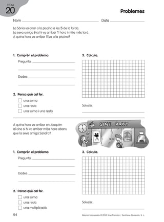 FITXA 
20 
Nom Data 
La Sònia va anar a la piscina a les 5 de la tarda. 
La seva amiga Eva hi va arribar 1 hora i mitja més tard. 
A quina hora va arribar l’Eva a la piscina? 
1. Comprèn el problema. 
Pregunta: 
Dades: 
3. Calcula. 
Solució: 
2. Pensa què cal fer. 
una suma 
una resta 
una suma i una resta 
A quina hora va arribar en Joaquim 
al cine si hi va arribar mitja hora abans 
que la seva amiga Sandra? 
1. Comprèn el problema. 
Pregunta: 
Dades: 
3. Calcula. 
Solució: 
2. Pensa què cal fer. 
una suma 
una resta 
una multiplicació 
Problemes 
94 Material fotocopiable © 2012 Grup Promotor / Santillana Educación, S. L. 
 