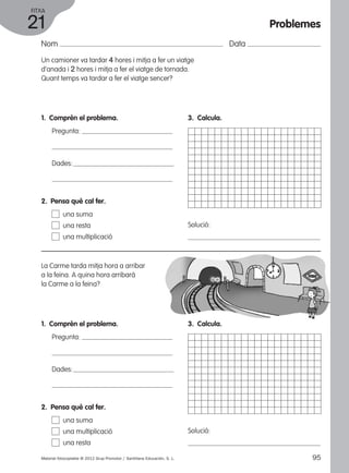 FITXA 
21 
Nom Data 
Un camioner va tardar 4 hores i mitja a fer un viatge 
d’anada i 2 hores i mitja a fer el viatge de tornada. 
Quant temps va tardar a fer el viatge sencer? 
1. Comprèn el problema. 
Pregunta: 
Dades: 
3. Calcula. 
Solució: 
2. Pensa què cal fer. 
una suma 
una resta 
una multiplicació 
La Carme tarda mitja hora a arribar 
a la feina. A quina hora arribarà 
la Carme a la feina? 
1. Comprèn el problema. 
Pregunta: 
Dades: 
3. Calcula. 
Solució: 
2. Pensa què cal fer. 
una suma 
una multiplicació 
una resta 
Problemes 
Material fotocopiable © 2012 Grup Promotor / Santillana Educación, S. L. 95 
 