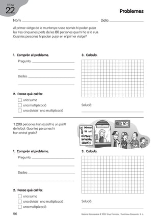 FITXA 
22 
Nom Data 
Al primer viatge de la muntanya russa només hi poden pujar 
les tres cinquenes parts de les 80 persones que hi ha a la cua. 
Quantes persones hi poden pujar en el primer viatge? 
1. Comprèn el problema. 
Pregunta: 
Dades: 
3. Calcula. 
Solució: 
2. Pensa què cal fer. 
una suma 
una multiplicació 
una divisió i una multiplicació 
1.200 persones han assistit a un partit 
de futbol. Quantes persones hi 
han entrat gratis? 
1. Comprèn el problema. 
Pregunta: 
Dades: 
3. Calcula. 
Solució: 
2. Pensa què cal fer. 
una suma 
una divisió i una multiplicació 
una multiplicació 
Problemes 
96 Material fotocopiable © 2012 Grup Promotor / Santillana Educación, S. L. 
 