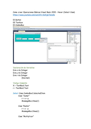 Como crear Operaciones Básicas Visual Basic 2010 - Hacer (Select Case)
https://www.youtube.com/watch?v=DsYgb7o6z8s
01 Button
02 Textbox
01 ComboBox
‘Declaración de Variables
Dim x As Integer
Dim y As Integer
Dim r As Integer
(Decimal)
‘Codigo Completo
X = TextBox1.Text
r = TextBox1.Text
Select Case ComboBox1.SelectedItem
Case “Sumar”
r = x + y
MessegeBox.Show(r)
Case “Restar”
r = x - y
MessegeBox.Show(r)
Case “Multiplicar”
 