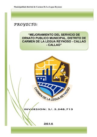 Municipalidad distrital de Carmen De La Legua Reynoso
1
PROYECTO:
INVERSION: S/. 3,548,713
2015
“MEJORAMIENTO DEL SERVICIO DE
ORNATO PUBLICO MUNICIPAL, DISTRITO DE
CARMEN DE LA LEGUA REYNOSO - CALLAO
- CALLAO”
 