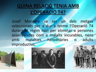 QUINA RELACI? TENIA AMB
      LOPERACI? T4?
Josef Mengele va ser un dels metges
seleccionats per a dur a terme l'Operaci T4
durant el rgim nazi per eliminar a persones
assenyalades com a malalts incurables, nens
amb malalties hereditries o adults
improductius.
 