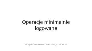Operacje minimalnie
logowane
95. Spotkanie PLSSUG Warszawa, 07.04.2016.
 