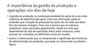 A importância da gestão da produção e
operações nos dias de hoje
• A gestão da produção na contemporaneidade faz parte de uma visão
sistêmica da administração geral. Com essa afirmação, pode-se
entender que a função da produção faz parte de um todo que deve
fluir de maneira sinérgica. Para isso é preciso que os sistemas
produtivos sejam pensados globalmente, tendo em vista que,
dependendo do tipo de operações feitas pelas empresas, estas
possam ser realizadas em diferentes locais do mundo.
• Assim, é interessante que se compreenda o significado das fronteiras
da administração da produção, que pode ser observado na próxima
figura
 