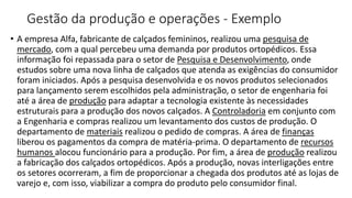 Gestão da produção e operações - Exemplo
• A empresa Alfa, fabricante de calçados femininos, realizou uma pesquisa de
mercado, com a qual percebeu uma demanda por produtos ortopédicos. Essa
informação foi repassada para o setor de Pesquisa e Desenvolvimento, onde
estudos sobre uma nova linha de calçados que atenda as exigências do consumidor
foram iniciados. Após a pesquisa desenvolvida e os novos produtos selecionados
para lançamento serem escolhidos pela administração, o setor de engenharia foi
até a área de produção para adaptar a tecnologia existente às necessidades
estruturais para a produção dos novos calçados. A Controladoria em conjunto com
a Engenharia e compras realizou um levantamento dos custos de produção. O
departamento de materiais realizou o pedido de compras. A área de finanças
liberou os pagamentos da compra de matéria-prima. O departamento de recursos
humanos alocou funcionário para a produção. Por fim, a área de produção realizou
a fabricação dos calçados ortopédicos. Após a produção, novas interligações entre
os setores ocorreram, a fim de proporcionar a chegada dos produtos até as lojas de
varejo e, com isso, viabilizar a compra do produto pelo consumidor final.
 
