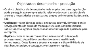 Objetivos de desempenho - produção
• Os cinco objetivos de desempenho mais amplos que uma organização
pode perseguir, que sempre estarão relacionados com a satisfação de
anseios e necessidades de pessoas ou grupos de interesses ligados a ela,
são:
• Qualidade – fazer certo as coisas; em outras palavras, fornecer bens e
serviços isentos de erros, de modo que seus consumidores fiquem
satisfeitos. Isso significa proporcionar uma vantagem de qualidade para
a empresa;
• Rapidez – fazer as coisas com rapidez, minimizando o tempo de
processamento de pedidos considerado como o lead time de
fornecimento. Dessa forma a empresa aumenta a disponibilidade de
seus bens e serviços e consegue a vantagem em rapidez;
 