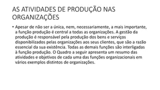 AS ATIVIDADES DE PRODUÇÃO NAS
ORGANIZAÇÕES
• Apesar de não ser a única, nem, necessariamente, a mais importante,
a função produção é central a todas as organizações. A gestão da
produção é responsável pela produção dos bens e serviços
disponibilizados pelas organizações aos seus clientes, que são a razão
essencial da sua existência. Todas as demais funções são interligadas
à função produção. O Quadro a seguir apresenta um resumo das
atividades e objetivos de cada uma das funções organizacionais em
vários exemplos distintos de organizações.
 