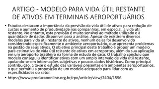 ARTIGO - MODELO PARA VIDA ÚTIL RESTANTE
DE ATIVOS EM TERMINAIS AEROPORTUÁRIOS
• Estudos destacam a importância da previsão da vida útil de ativos para redução de
custos e aumento de produtividade nas companhias, em especial, a vida útil
restante. No entanto, esta previsão é muito sensível ao método utilizado e à
quantidade de dados disponível para a análise. Apesar de existirem diversos
modelos para vida útil restante de ativos, nenhum deles foi desenvolvido
considerando especificamente o ambiente aeroportuário, que apresenta problemas
na gestão de seus ativos. O objetivo principal deste trabalho é propor um modelo
para estimativa de vida útil restante de ativos em aeroportos, além da sua aplicação
em um aeroporto brasileiro na forma de estudo de caso. O trabalho concluiu que
modelo conseguiu identificar ativos com um amplo intervalo de vida útil restante,
apoiando-se em informações subjetivas e poucos dados históricos. Como principal
contribuição, cita-se o estudo das variáveis presentes em ambientes aeroportuários,
o que permitiu a proposição de um modelo adequado para lidar com as
especificidades do setor.
• https://www.producaoonline.org.br/rpo/article/view/2404/1556
 