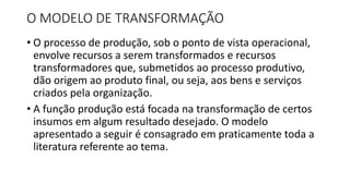 O MODELO DE TRANSFORMAÇÃO
• O processo de produção, sob o ponto de vista operacional,
envolve recursos a serem transformados e recursos
transformadores que, submetidos ao processo produtivo,
dão origem ao produto final, ou seja, aos bens e serviços
criados pela organização.
• A função produção está focada na transformação de certos
insumos em algum resultado desejado. O modelo
apresentado a seguir é consagrado em praticamente toda a
literatura referente ao tema.
 
