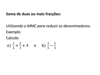 Soma de duas ou mais fracções:
Utilizando o MMC para reduzir os denominadores:
Exemplo
Calcule:
𝑎)
1
2
+
2
3
+ 4 e b)
3
5
−
2
3
 