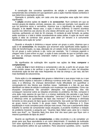 A construção dos conceitos operatórios de adição e subtração passa pela
compreensão dos contextos em que aparecem, pois a ação inserida nesses contextos é
que determina a operação envolvida.
Operação é, portanto, ação; em cada uma das operações essa ação tem vários
significados.
A adição envolve ações de reunir e de acrescentar. Num contexto em que se
reúnem grupos de objetos, animais, pessoas, etc., como por exemplo, num aquário em
que há peixinhos azuis e vermelhos, dizemos que o significado da adição, nessa
situação, é de reunir. Nesse caso, a ação é menos dinâmica. O mesmo acontece
quando nos referimos aos alunos de uma classe afirmando que são 16 meninos e 18
meninas, perfazendo um total de 34 crianças. O contexto já está formado, as partes
estão reunidas e o total é obtido considerando-se estas partes. A ação de reunir está
ligada à idéia de combinar dois grupos para obter um terceiro e é comumente
identificada como ação de “juntar”.
Quando a situação é dinâmica e requer somar um grupo a outro, dizemos que a
ação é de acrescentar. As situações que encerram esse significado estão ligadas à
idéia de transformação, ou seja, alteração de um estado inicial. Acrescenta-se quando
há um grupo e outro junta-se a ele, como por exemplo, “há 3 crianças jogando e
chegam mais 5 para entrar no jogo”; a ação é mais concreta do que no primeiro caso,
por isso as crianças menores entendem melhor o adicionar com significado de
acrescentar.
Os significados da subtração têm suporte nas ações de tirar, comparar e
complementar.
A ação de tirar é bem dinâmica e compreende o ato de, a partir de um grupo, tirar
outro contido nesse e de verificar o que sobra. O resultado é o resto. As situações
envolvendo ação de tirar são mais freqüentes na vida da criança e, por isso, ela tem
mais facilidade de solucioná-las.
Outra ação é a de comparar dois grupos e determinar o que possui mais ou o que
possui menos objetos e descobrir a diferença numérica entre eles. O resultado, nesse
caso, é a diferença. As crianças demonstram muita dificuldade em quantificar a
comparação.Um dos fatores que interfere nessa habilidade é o fato de que elas
identificam as idéias de adição e subtração com mudanças nas quantidades. Como nas
situações comparativas não percebem alterações nas quantidades, elas não
conseguem raciocinar sobre as relações envolvidas no problema. De fato, comparar é
uma ação mais passiva do que tirar e a criança realmente não percebe o que fazer
quando, questões desse tipo lhe são colocadas: “Jane tem 4 lápis e Ana tem 7. Qual é
a diferença entre as quantidades de lápis das meninas?” A diferença é eliminada
tornando os dois grupos de lápis iguais numericamente. Isso pode ser feito somando 3
ao grupo menor ou tirando 3 do grupo maior. Portanto, a diferença é 3. Essa
equalização é muito complexa para crianças mais novas. Para que o pensamento delas
trabalhe no sentido de compreender essas situações, é prudente modificar a redação
do problema trocando a pergunta por: “Quantos lápis faltam para Jane ter o mesmo
tanto que Ana?”, ou “Quantos lápis Ana deve tirar dos seus para que fique com a
mesma quantidade de lápis de Jane?”
Quanto ao significado de complementar, a idéia envolvida é a de completar um
grupo para que fique equivalente a um outro determinado. O resultado da subtração
com esse significado é o complemento. As situações de complementação envolvem
mais pensamento aditivo do que subtrativo. Para solucionar questões, como: -‘quanto
 