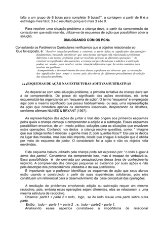 falta a um grupo de 6 bolas para completar 9 bolas?”, a contagem a partir de 6 é a
estratégia mais fácil; 3 é o resultado porque 6 mais 3 são 9.
Para resolver uma situação-problema a criança deve, a partir da compreensão do
contexto em que está inserido, utilizar-se de esquemas de ação que possibilitem obter a
solução.
DIALOGANDO COM OS PCNs
Consultando os Parâmetros Curriculares verificamos que o objetivo relacionado ao
Que foi exposto, é: “Resolver situações-problema e construir, a partir delas, os significados das operações
fundamentais, buscando reconhecer que uma mesma operação está relacionada a problemas
diferentes e um mesmo problema pode ser resolvido pelo uso de diferentes operações.” Ao
construir os significados das operações, a criança vai percebendo que a adição e a subtração
podem ser usadas para resolver várias situações diferentes e que há vários caminhos para
resolver um problema.
Acompanhando o desenvolvimento dos seus alunos, o professor vai observar que a construção
dos significados leva tempo e ocorre pela descoberta de diferentes procedimentos de solução
das situações-problema.
...ESQUEMAS DE AÇÃO NAS ESTRUTURAS ADITIVAS/SUBTRATIVAS
Ao deparar-se com uma situação-problema, a primeira tentativa da criança deve ser
a de compreendê-la. De posse do significado das ações envolvidas, ela tenta
esquematizá-las organizando um “esquema de ação”. O termo “esquema” é empregado
aqui com o mesmo significado que possui habitualmente, ou seja, uma representação
da ação que considera apenas os elementos essenciais, desprezando os detalhes,
conforme afirmam NUNES & BRYANT (1997).
As representações das ações de juntar e tirar dão origem aos primeiros esquemas
pelos quais a criança começa a compreender a adição e a subtração. Esses esquemas
possibilitam encontrar, de um modo prático, soluções para as situações que envolvem
estas operações. Contando nos dedos a criança resolve questões, como: “ Imagine
que sua colega tenha 5 moedas e ganhe mais 2; com quantas ficou?” Ela usa os dedos
no lugar das moedas, mas isso não importa, desde que chegue á solução que é obtida
por meio do esquema de juntar. O considerado foi a ação e não os objetos nela
envolvidos.
Este esquema básico utilizado pela criança pode ser expresso por: “o todo é igual à
soma das partes”. Certamente ela compreende isso, mas é incapaz de verbalizá-lo.
Essa possibilidade é denominada por pesquisadores dessa área de conhecimento
implícito. A compreensão das crianças pequenas se evidencia por suas ações e não
pela descrição dos procedimentos utilizados e da sua justificativa.
È importante que o professor identifique os esquemas de ação que seus alunos
estão usando e construindo a partir de suas experiências cotidianas, pois eles
constituem um referencial para o desenvolvimento da base conceitual das operações.
A resolução de problemas envolvendo adição ou subtração requer um mesmo
raciocínio, pois, embora estas operações sejam diferentes, elas se relacionam a uma
mesma estrutura de raciocínio.
Observe: parte1 + parte 2 = todo, logo, se do todo tira-se uma parte sobra outra
parte.
Então: todo – parte 1 = parte 2 , e, todo – parte2 = parte 1.
Analisando esses aspectos constata-se a importância de relacionar
 