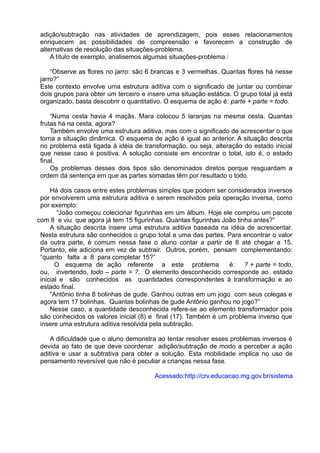 adição/subtração nas atividades de aprendizagem, pois esses relacionamentos
enriquecem as possibilidades de compreensão e favorecem a construção de
alternativas de resolução das situações-problema.
A título de exemplo, analisemos algumas situações-problema :
“Observe as flores no jarro: são 6 brancas e 3 vermelhas. Quantas flores há nesse
jarro?”
Este contexto envolve uma estrutura aditiva com o significado de juntar ou combinar
dois grupos para obter um terceiro e insere uma situação estática. O grupo total já está
organizado, basta descobrir o quantitativo. O esquema de ação é: parte + parte = todo.
“Numa cesta havia 4 maçãs. Mara colocou 5 laranjas na mesma cesta. Quantas
frutas há na cesta, agora?
Também envolve uma estrutura aditiva, mas com o significado de acrescentar o que
torna a situação dinâmica. O esquema de ação é igual ao anterior. A situação descrita
no problema está ligada à idéia de transformação, ou seja, alteração do estado inicial
que nesse caso é positiva. A solução consiste em encontrar o total, isto é, o estado
final.
Os problemas desses dois tipos são denominados diretos porque resguardam a
ordem da sentença em que as partes somadas têm por resultado o todo.
Há dois casos entre estes problemas simples que podem ser considerados inversos
por envolverem uma estrutura aditiva e serem resolvidos pela operação inversa, como
por exemplo:
“João começou colecionar figurinhas em um álbum. Hoje ele comprou um pacote
com 8 e viu que agora já tem 15 figurinhas. Quantas figurinhas João tinha antes?”
A situação descrita insere uma estrutura aditiva baseada na idéia de acrescentar.
Nesta estrutura são conhecidos o grupo total e uma das partes. Para encontrar o valor
da outra parte, é comum nessa fase o aluno contar a partir de 8 até chegar a 15.
Portanto, ele adiciona em vez de subtrair. Outros, porém, pensam complementando:
“quanto falta a 8 para completar 15?”
O esquema de ação referente a este problema é: ? + parte = todo,
ou, invertendo, todo – parte = ?. O elemento desconhecido corresponde ao estado
inicial e são conhecidos as quantidades correspondentes à transformação e ao
estado final.
“Antônio tinha 8 bolinhas de gude. Ganhou outras em um jogo com seus colegas e
agora tem 17 bolinhas. Quantas bolinhas de gude Antônio ganhou no jogo?”
Nesse caso, a quantidade desconhecida refere-se ao elemento transformador pois
são conhecidos os valores inicial (8) e final (17). Também é um problema inverso que
insere uma estrutura aditiva resolvida pela subtração.
A dificuldade que o aluno demonstra ao tentar resolver esses problemas inversos é
devida ao fato de que deve coordenar adição/subtração de modo a perceber a ação
aditiva e usar a subtrativa para obter a solução. Esta mobilidade implica no uso de
pensamento reversível que não é peculiar a crianças nessa fase.
Acessado:http://crv.educacao.mg.gov.br/sistema
 