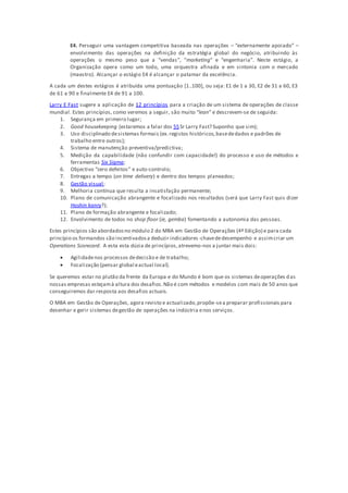 E4. Perseguir uma vantagem competitiva baseada nas operações – “externamente apoiado” –
envolvimento das operações na definição da estratégia global do negócio, atribuindo às
operações o mesmo peso que a “vendas”, “marketing” e “engenharia”. Neste estágio, a
Organização opera como um todo, uma orquestra afinada e em sintonia com o mercado
(maestro). Alcançar o estágio E4 é alcançar o patamar da excelência.
A cada um destes estágios é atribuída uma pontuação [1..100], ou seja: E1 de 1 a 30, E2 de 31 a 60, E3
de 61 a 90 e finalmente E4 de 91 a 100.
Larry E Fast sugere a aplicação de 12 princípios para a criação de um sistema de operações de classe
mundial. Estes princípios, como veremos a seguir, são muito “lean” e descrevem-se de seguida:
1. Segurança em primeiro lugar;
2. Good housekeeping (estaremos a falar dos 5S Sr Larry Fast? Suponho que sim);
3. Uso disciplinado desistemas formais (ex.registos históricos,basededados e padrões de
trabalho entre outros);
4. Sistema de manutenção preventiva/predictiva;
5. Medição da capabilidade (não confundir com capacidade!) do processo e uso de métodos e
ferramentas Six Sigma;
6. Objectivo “zero defeitos” e auto-controlo;
7. Entregas a tempo (on time delivery) e dentro dos tempos planeados;
8. Gestão visual;
9. Melhoria contínua que resulta a insatisfação permanente;
10. Plano de comunicação abrangente e focalizado nos resultados (será que Larry Fast quis dizer
Hoshin kanry?);
11. Plano de formação abrangente e focalizado;
12. Envolvimento de todos no shop floor (ie, gemba) fomentando a autonomia das pessoas.
Estes princípios são abordadosno módulo 2 do MBA em Gestão de Operações (4ª Edição) e para cada
princípio os formandos são incentivadosa deduzir indicadores-chavededesempenho e assimcriar um
Operations Scorecard. A esta esta dúzia de princípios,atrevemo-nos a juntar mais dois:
 Agilidadenos processos dedecisão e de trabalho;
 Focalização (pensar global eactual local).
Se queremos estar no plutão da frente da Europa e do Mundo é bom que os sistemas deoperações das
nossas empresas estejamà altura dos desafios.Não é com métodos e modelos com mais de 50 anos que
conseguiremos dar resposta aos desafios actuais.
O MBA em Gestão de Operações, agora revisto e actualizado,propõe-sea preparar profissionais para
desenhar e gerir sistemas degestão de operações na indústria enos serviços.
 