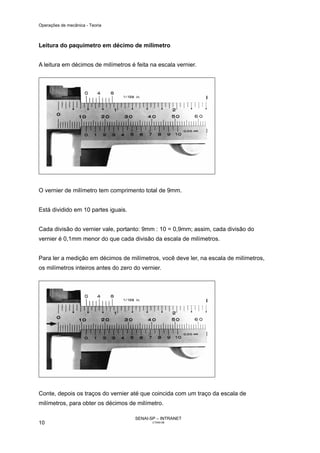 Operações de mecânica - Teoria



Leitura do paquímetro em décimo de milímetro


A leitura em décimos de milímetros é feita na escala vernier.




O vernier de milímetro tem comprimento total de 9mm.


Está dividido em 10 partes iguais.


Cada divisão do vernier vale, portanto: 9mm : 10 = 0,9mm; assim, cada divisão do
vernier é 0,1mm menor do que cada divisão da escala de milímetros.


Para ler a medição em décimos de milímetros, você deve ler, na escala de milímetros,
os milímetros inteiros antes do zero do vernier.




Conte, depois os traços do vernier até que coincida com um traço da escala de
milímetros, para obter os décimos de milímetro.

                                     SENAI-SP – INTRANET
10                                          CT040-08
 