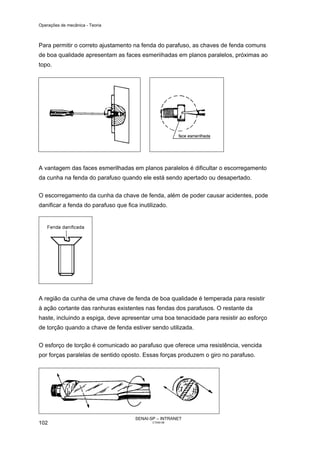 Operações de mecânica - Teoria



Para permitir o correto ajustamento na fenda do parafuso, as chaves de fenda comuns
de boa qualidade apresentam as faces esmeriihadas em planos paralelos, próximas ao
topo.




A vantagem das faces esmerilhadas em planos paralelos é dificultar o escorregamento
da cunha na fenda do parafuso quando ele está sendo apertado ou desapertado.


O escorregamento da cunha da chave de fenda, além de poder causar acidentes, pode
danificar a fenda do parafuso que fica inutilizado.




A região da cunha de uma chave de fenda de boa qualidade é temperada para resistir
à ação cortante das ranhuras existentes nas fendas dos parafusos. O restante da
haste, incluindo a espiga, deve apresentar uma boa tenacidade para resistir ao esforço
de torção quando a chave de fenda estiver sendo utilizada.


O esforço de torção é comunicado ao parafuso que oferece uma resistência, vencida
por forças paralelas de sentido oposto. Essas forças produzem o giro no parafuso.




                                      SENAI-SP – INTRANET
102                                          CT040-08
 