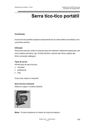 Operações de mecânica - Teoria                                 Avaliado pelo Comitê Técnico de
                                                                 Processos de Usinagem/2007.




                            Serra tico-tico portátil


Constituição


A serra tico-tico portátil compõe-se basicamente de um motor elétrico monofásico e de
uma lâmina de ferro.


Utilização
Serve para executar cortes em diversos tipos de materiais e diferentes espessuras, tais
como madeira até 55mm, aço 1010/20 até 6mm, alumínio até 16mm, plástico até
20mm (consultar catálogos).


Tipos de serras
Há três tipos de serra tico-tico:
•   industrial;
•   profissional;
•   hobi.


O tipo mais usado é a industrial.


Serra tico-tico industrial
Observe a seguir o modelo industrial.




Motor - O motor localiza-se no interior do corpo da máquina.


                                    SENAI-SP – INTRANET                                  105
                                           CT040-08
 