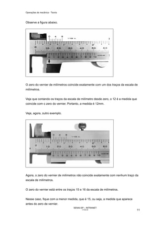 Operações de mecânica - Teoria



Observe a figura abaixo.




O zero do vernier de milímetros coincide exatamente com um dos traços da escala de
milímetros.


Veja que contando os traços da escala de milímetro desde zero, o 12 é a medida que
coincide com o zero do vernier. Portanto, a medida é 12mm.


Veja, agora, outro exemplo.




Agora, o zero do vernier de milímetros não coincide exatamente com nenhum traço da
escala de milímetros.


O zero do vernier está entre os traços 15 e 16 da escala de milímetros.


Nesse caso, fique com a menor medida, que é 15, ou seja, a medida que aparece
antes do zero de vernier.
                                    SENAI-SP – INTRANET
                                           CT040-08                              11
 