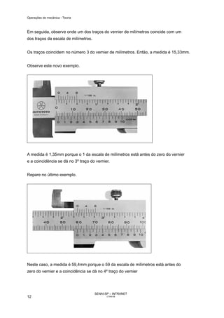 Operações de mecânica - Teoria



Em seguida, observe onde um dos traços do vernier de milímetros coincide com um
dos traços da escala de milímetros.


Os traços coincidem no número 3 do vernier de milímetros. Então, a medida é 15,33mm.


Observe este novo exemplo.




A medida é 1,35mm porque o 1 da escala de milímetros está antes do zero do vernier
e a coincidência se dá no 3º traço do vernier.


Repare no último exemplo.




Neste caso, a medida é 59,4mm porque o 59 da escala de milímetros está antes do
zero do vernier e a coincidência se dá no 4º traço do vernier




                                      SENAI-SP – INTRANET
12                                           CT040-08
 