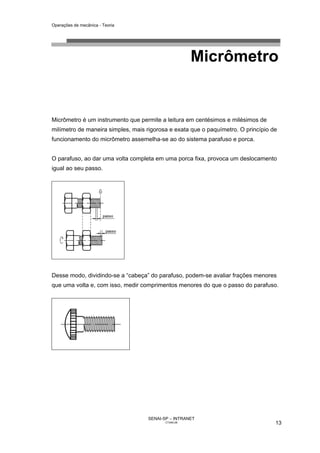 Operações de mecânica - Teoria




                                                      Micrômetro


Micrômetro é um instrumento que permite a leitura em centésimos e milésimos de
milímetro de maneira simples, mais rigorosa e exata que o paquímetro. O princípio de
funcionamento do micrômetro assemelha-se ao do sistema parafuso e porca.


O parafuso, ao dar uma volta completa em uma porca fixa, provoca um deslocamento
igual ao seu passo.




Desse modo, dividindo-se a “cabeça” do parafuso, podem-se avaliar frações menores
que uma volta e, com isso, medir comprimentos menores do que o passo do parafuso.




                                    SENAI-SP – INTRANET
                                           CT040-08                                13
 