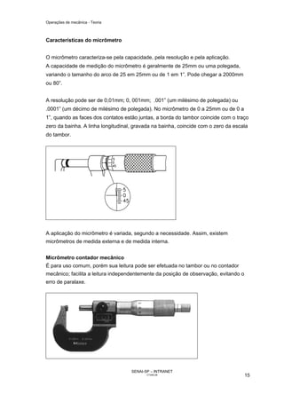 Operações de mecânica - Teoria



Características do micrômetro


O micrômetro caracteriza-se pela capacidade, pela resolução e pela aplicação.
A capacidade de medição do micrômetro é geralmente de 25mm ou uma polegada,
variando o tamanho do arco de 25 em 25mm ou de 1 em 1”. Pode chegar a 2000mm
ou 80”.


A resolução pode ser de 0,01mm; 0, 001mm; .001” (um milésimo de polegada) ou
.0001” (um décimo de milésimo de polegada). No micrômetro de 0 a 25mm ou de 0 a
1”, quando as faces dos contatos estão juntas, a borda do tambor coincide com o traço
zero da bainha. A linha longitudinal, gravada na bainha, coincide com o zero da escala
do tambor.




A aplicação do micrômetro é variada, segundo a necessidade. Assim, existem
micrômetros de medida externa e de medida interna.


Micrômetro contador mecânico
É para uso comum, porém sua leitura pode ser efetuada no tambor ou no contador
mecânico; facilita a leitura independentemente da posição de observação, evitando o
erro de paralaxe.




                                    SENAI-SP – INTRANET
                                           CT040-08                                   15
 