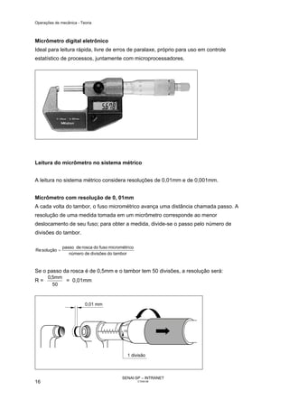 Operações de mecânica - Teoria



Micrômetro digital eletrônico
Ideal para leitura rápida, livre de erros de paralaxe, próprio para uso em controle
estatístico de processos, juntamente com microprocessadores.




Leitura do micrômetro no sistema métrico


A leitura no sistema métrico considera resoluções de 0,01mm e de 0,001mm.


Micrômetro com resolução de 0, 01mm
A cada volta do tambor, o fuso micrométrico avança uma distância chamada passo. A
resolução de uma medida tomada em um micrômetro corresponde ao menor
deslocamento de seu fuso; para obter a medida, divide-se o passo pelo número de
divisões do tambor.

               passo de rosca do fuso micrométri co
Re solução =
                  número de divisões do tambor



Se o passo da rosca é de 0,5mm e o tambor tem 50 divisões, a resolução será:
      0,5mm
R=          = 0,01mm
        50




                                             SENAI-SP – INTRANET
16                                                    CT040-08
 