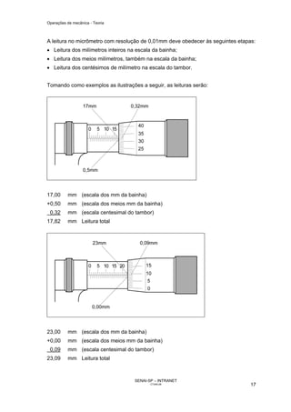 Operações de mecânica - Teoria



A leitura no micrômetro com resolução de 0,01mm deve obedecer às seguintes etapas:
• Leitura dos milímetros inteiros na escala da bainha;
• Leitura dos meios milímetros, também na escala da bainha;
• Leitura dos centésimos de milímetro na escala do tambor.


Tomando como exemplos as ilustrações a seguir, as leituras serão:




17,00     mm (escala dos mm da bainha)
+0,50     mm (escala dos meios mm da bainha)
 0,32     mm (escala centesimal do tambor)
17,82     mm Leitura total




23,00     mm (escala dos mm da bainha)
+0,00     mm (escala dos meios mm da bainha)
 0,09     mm (escala centesimal do tambor)
23,09     mm Leitura total



                                    SENAI-SP – INTRANET
                                           CT040-08                             17
 