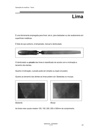 Operações de mecânica - Teoria




                                                                      Lima


É uma ferramenta empregada para limar, isto é, para desbastar ou dar acabamento em
superfícies metálicas.


É feita de aço-carbono, é temperada, manual e denticulada.




O denticulado ou picado das limas é classificado de acordo com a inclinação e
tamanho dos dentes.


Quanto à inclinação, o picado pode ser simples ou duplo (cruzado).


Quanto ao tamanho dos dentes as limas podem ser: Bastardas ou murças.




Bastarda                                      Murça


As limas mais usuais medem 100, 150, 200, 250 e 300mm de comprimento.




                                    SENAI-SP – INTRANET
                                           CT040-08                             21
 