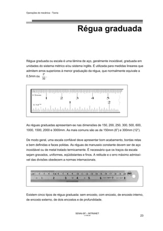 Operações de mecânica - Teoria




                                     Régua graduada


Régua graduada ou escala é uma lâmina de aço, geralmente inoxidável, graduada em
unidades do sistema métrico e/ou sistema inglês. É utilizada para medidas lineares que
admitem erros superiores à menor graduação da régua, que normalmente equivale a
              1"
0,5mm ou         .
              32




As réguas graduadas apresentam-se nas dimensões de 150, 200, 250, 300, 500, 600,
1000, 1500, 2000 e 3000mm. As mais comuns são as de 150mm (6”) e 300mm (12”).


De modo geral, uma escala confiável deve apresentar bom acabamento, bordas retas
e bem definidas e faces polidas. As réguas de manuseio constante devem ser de aço
inoxidável ou de metal tratado termicamente. É necessário que os traços da escala
sejam gravados, uniformes, eqüidistantes e finos. A retitude e o erro máximo admissí-
vel das divisões obedecem a normas internacionais.




Existem cinco tipos de régua graduada: sem encosto, com encosto, de encosto interno,
de encosto externo, de dois encostos e de profundidade.



                                    SENAI-SP – INTRANET
                                           CT040-08                                 23
 