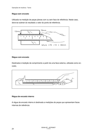 Operações de mecânica - Teoria



Régua sem encosto


Utilizada na medição de peças planas com ou sem face de referência. Neste caso,
deve-se subtrair do resultado o valor do ponto de referência.




Régua com encosto


Destinada à medição de comprimento a partir de uma face externa, utilizada como en-
costo.




Régua de encosto interno


A régua de encosto interno é destinada a medições de peças que apresentam faces
internas de referência.




                                     SENAI-SP – INTRANET
24                                          CT040-08
 