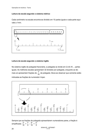Operações de mecânica - Teoria



Leitura da escala segundo o sistema métrico


Cada centímetro na escala encontra-se dividido em 10 partes iguais e cada parte equi-
vale a 1mm.




Leitura da escala segundo o sistema inglês


No sistema inglês de polegada fracionária, a polegada se divide em 2,4,8,16 ... partes
iguais. As melhores escalas apresentam 32 divisões por polegada, enquanto as de-
                                    1"
mais só apresentam frações de          de polegada. Deve-se observar que somente estão
                                    16
indicadas as frações de numerador ímpar.




Sempre que as frações de polegada apresentarem numeradores pares, a fração é
                2"   1"   6"   3"
simplificada:      =    ;    =
                16   8    16   8
                                       SENAI-SP – INTRANET
26                                            CT040-08
 