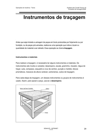 Operações de mecânica - Teoria                                    Avaliado pelo Comitê Técnico de
                                                                    Processos de Usinagem/2008.




            Instrumentos de traçagem



Antes que seja iniciada a usinagem de peças em bruto produzidas por forjamento ou por
fundição, ou de peças pré-usinadas, realiza-se uma operação que indica o local e a
quantidade de material a ser retirado. Essa operação se chama traçagem.



Instrumentos e materiais


Para realizar a traçagem, é necessário ter alguns instrumentos e materiais. Os
instrumentos são muitos e variados: desempeno, escala, graminho, riscador, régua de
traçar, suta, compasso, esquadro e cruz de centrar, punção e martelo, blocos
prismáticos, macacos de altura variável, cantoneiras, cubos de traçagem.


Para cada etapa da traçagem, um desses instrumentos ou grupos de instrumentos é
usado. Assim, para apoiar a peça, usa-se o desempeno.




                                    SENAI-SP – INTRANET                                      29
                                           CT040-08
 