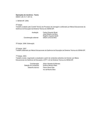 Operações mecânicas - Teoria




Operações de mecânica - Teoria
008451 (46.15.11.941-5)

© SENAI-SP, 2009.

4a Edição.
Trabalho avaliado pelo Comitê Técnico de Processo de Usinagem e editorado por Meios Educacionais da
Gerência de Educação da Diretoria Técnica do SENAI-SP.

                        Avaliação        Carlos Eduardo Binati
                                         José Roberto da Silva
                                         Rogério Augusto Spatti
            Coordenação editorial        Gilvan Lima da Silva



3a Edição, 2008. Editoração.

 a
2 Edição, 2007.
Trabalho editorado por Meios Educacionais da Gerência de Educação da Diretoria Técnica do SENAI-SP.


1a Edição, 2003.
Trabalho revisto, organizado e atualizado a partir de conteúdos extraídos da Intranet, por Meios
Educacionais da Gerência de Educação e CFP 1.22 da Diretoria Técnica do SENAI-SP.

                     Coordenação         Airton Almeida de Moraes
             Seleção de conteúdos        Antônio Moreno Neto
                  Desenho técnico        Flavio Alves Dias
                                         Ivo da Rocha Silva




                                           SENAI-SP - INTRANET
                                                  CT040-08
 